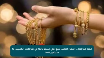 قفزة مفاجئة.. أسعار الذهب تبلغ أعلى مستوياتها في تعاملات الخميس 12 سبتمبر 2025